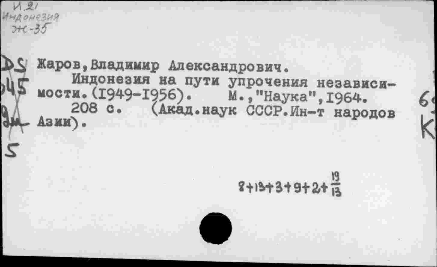 ﻿И.
Индонезия
Жаров,Владимир Александрович.
к-. Индонезия на пути упрочения >ЧЬ мости.(1949-1956). М.,"Наука л д 208 с. (Акад.наук СССР. Ин-
независи-,1964.
т народов
в
?+»М-3-19+2Лв